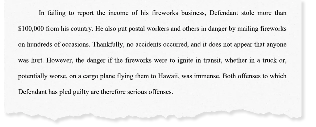 Document clipping with the words:"In failing to report the income of his fireworks business, Defendant stole more than
0,000 from his country. He also put postal workers and others in danger by mailing fireworks
on hundreds of occasions. Thankfully, no accidents occurred, and it does not appear that anyone was hurt. However, the danger if the fireworks were to ignite in transit, whether in a truck or, potentially worse, on a cargo plane flying them to Hawaii, was immense. Both offenses to which
Defendant has pled guilty are therefore serious offenses."